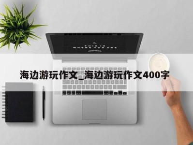 泉州海边游玩作文_海边游玩作文400字 