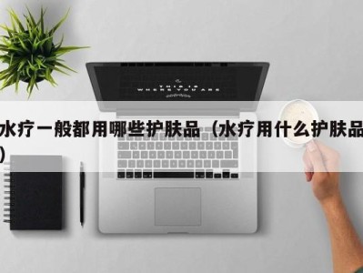 泉州水疗一般都用哪些护肤品（水疗用什么护肤品）