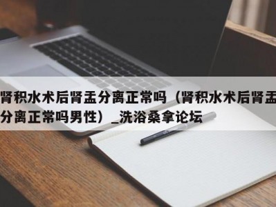 泉州肾积水术后肾盂分离正常吗（肾积水术后肾盂分离正常吗男性）_洗浴桑拿论坛