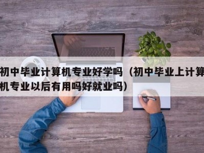 泉州初中毕业计算机专业好学吗（初中毕业上计算机专业以后有用吗好就业吗）