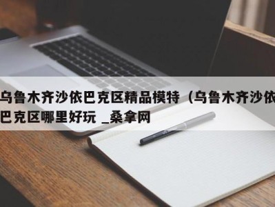 泉州乌鲁木齐沙依巴克区精品模特（乌鲁木齐沙依巴克区哪里好玩 _桑拿网