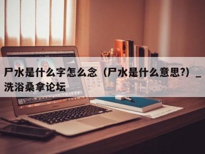 泉州尸水是什么字怎么念（尸水是什么意思?）_洗浴桑拿论坛