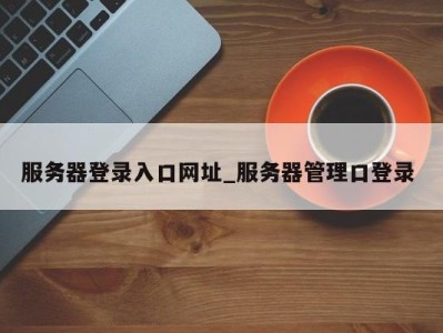 泉州服务器登录入口网址_服务器管理口登录 