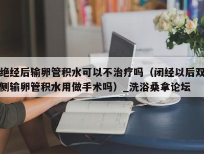 泉州绝经后输卵管积水可以不治疗吗（闭经以后双侧输卵管积水用做手术吗）_洗浴桑拿论坛