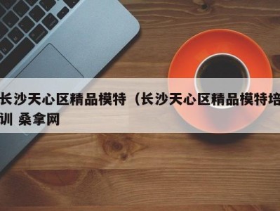 泉州长沙天心区精品模特（长沙天心区精品模特培训 桑拿网