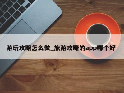 泉州游玩攻略怎么做_旅游攻略的app哪个好 