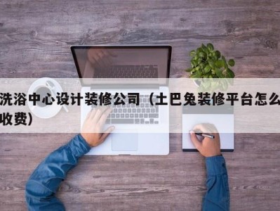 泉州洗浴中心设计装修公司（土巴兔装修平台怎么收费）