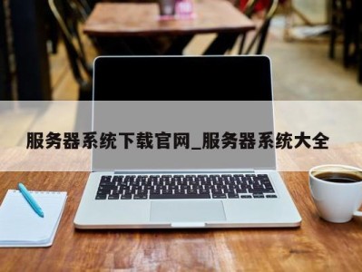 泉州服务器系统下载官网_服务器系统大全 