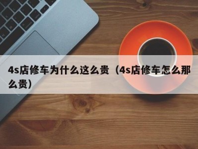 泉州4s店修车为什么这么贵（4s店修车怎么那么贵）