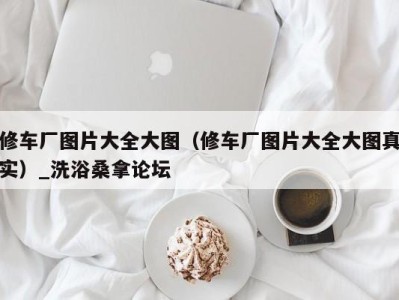 泉州修车厂图片大全大图（修车厂图片大全大图真实）_洗浴桑拿论坛