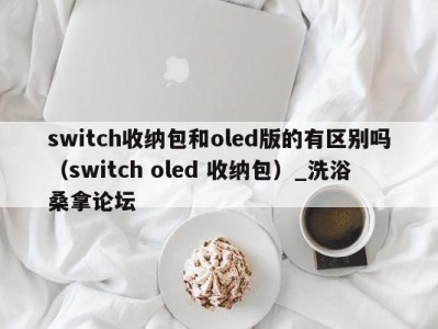 泉州switch收纳包和oled版的有区别吗（switch oled 收纳包）_洗浴桑拿论坛