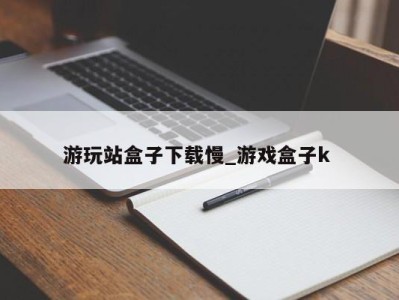 泉州游玩站盒子下载慢_游戏盒子k 