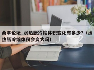 泉州桑拿论坛_水热胀冷缩体积变化有多少?（水热胀冷缩体积会变大吗）