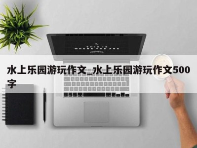 泉州水上乐园游玩作文_水上乐园游玩作文500字 