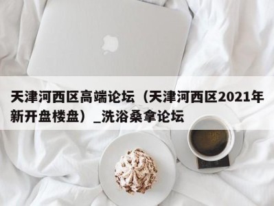 泉州天津河西区高端论坛（天津河西区2021年新开盘楼盘）_洗浴桑拿论坛