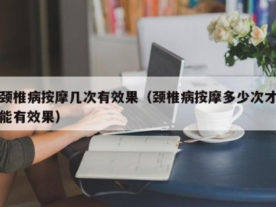 泉州颈椎病按摩几次有效果（颈椎病按摩多少次才能有效果）