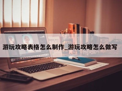 泉州游玩攻略表格怎么制作_游玩攻略怎么做写 