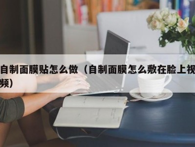 泉州自制面膜贴怎么做（自制面膜怎么敷在脸上视频）