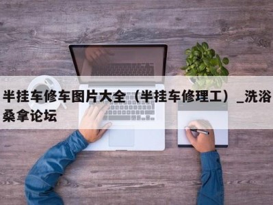 泉州半挂车修车图片大全（半挂车修理工）_洗浴桑拿论坛