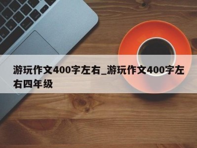 泉州游玩作文400字左右_游玩作文400字左右四年级 