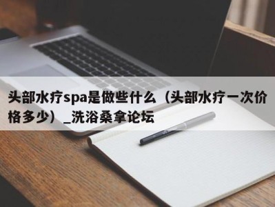 泉州头部水疗spa是做些什么（头部水疗一次价格多少）_洗浴桑拿论坛