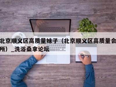 泉州北京顺义区高质量妹子（北京顺义区高质量会所）_洗浴桑拿论坛