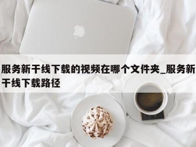 泉州服务新干线下载的视频在哪个文件夹_服务新干线下载路径 