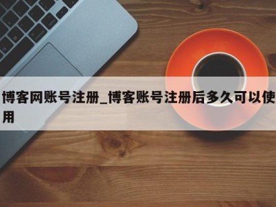 泉州博客网账号注册_博客账号注册后多久可以使用 