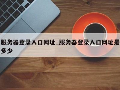 泉州服务器登录入口网址_服务器登录入口网址是多少 