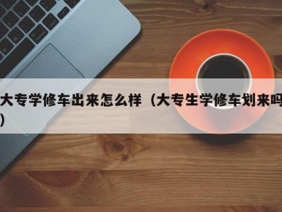 泉州大专学修车出来怎么样（大专生学修车划来吗）