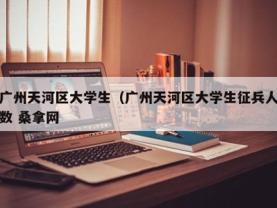 泉州广州天河区大学生（广州天河区大学生征兵人数 桑拿网