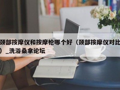 泉州颈部按摩仪和按摩枪哪个好（颈部按摩仪对比）_洗浴桑拿论坛