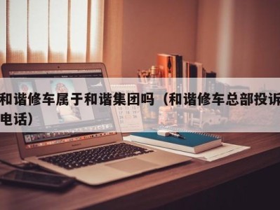 泉州和谐修车属于和谐集团吗（和谐修车总部投诉电话）