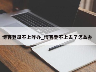 泉州博客登录不上咋办_博客登不上去了怎么办 