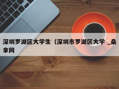 泉州深圳罗湖区大学生（深圳市罗湖区大学 _桑拿网