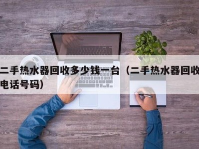 泉州二手热水器回收多少钱一台（二手热水器回收电话号码）