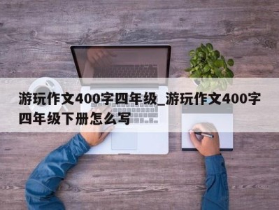 泉州游玩作文400字四年级_游玩作文400字四年级下册怎么写 