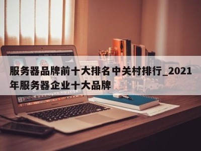 泉州服务器品牌前十大排名中关村排行_2021年服务器企业十大品牌 