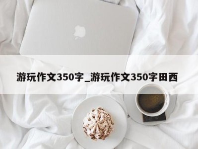 泉州游玩作文350字_游玩作文350字田西 