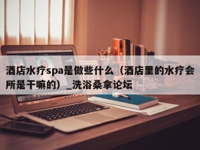 泉州酒店水疗spa是做些什么（酒店里的水疗会所是干嘛的）_洗浴桑拿论坛