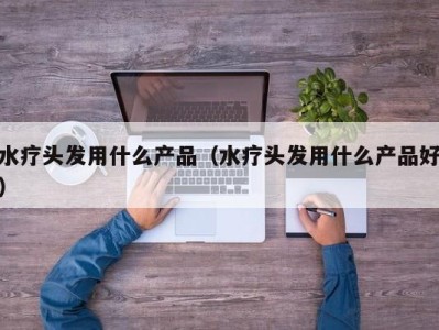 泉州水疗头发用什么产品（水疗头发用什么产品好）