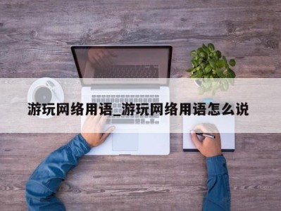 泉州游玩网络用语_游玩网络用语怎么说 