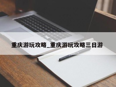 泉州重庆游玩攻略_重庆游玩攻略三日游 