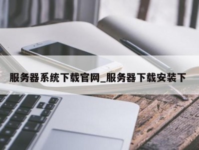 泉州服务器系统下载官网_服务器下载安装下 