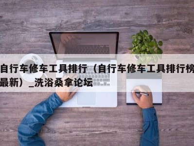 泉州自行车修车工具排行（自行车修车工具排行榜最新）_洗浴桑拿论坛