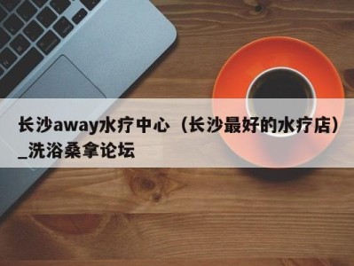 泉州长沙away水疗中心（长沙最好的水疗店）_洗浴桑拿论坛