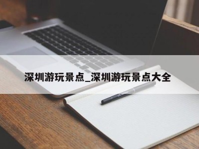 泉州深圳游玩景点_深圳游玩景点大全 