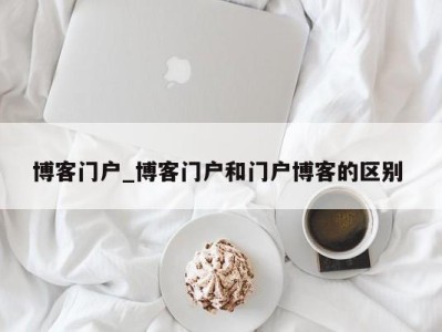 泉州博客门户_博客门户和门户博客的区别 