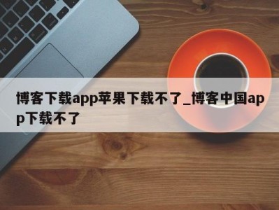 泉州博客下载app苹果下载不了_博客中国app下载不了 