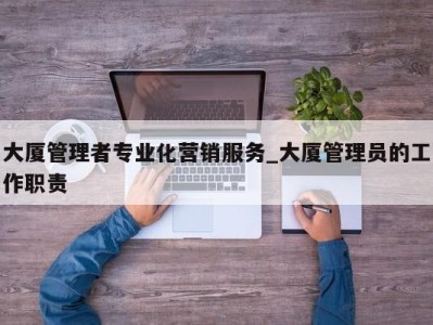 泉州大厦管理者专业化营销服务_大厦管理员的工作职责 